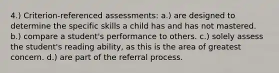 4.) Criterion-referenced assessments: a.) are designed to determine the specific skills a child has and has not mastered. b.) compare a student's performance to others. c.) solely assess the student's reading ability, as this is the area of greatest concern. d.) are part of the referral process.