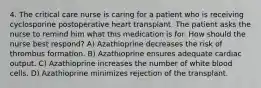 4. The critical care nurse is caring for a patient who is receiving cyclosporine postoperative heart transplant. The patient asks the nurse to remind him what this medication is for. How should the nurse best respond? A) Azathioprine decreases the risk of thrombus formation. B) Azathioprine ensures adequate cardiac output. C) Azathioprine increases the number of white blood cells. D) Azathioprine minimizes rejection of the transplant.