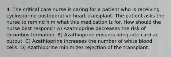 4. The critical care nurse is caring for a patient who is receiving cyclosporine postoperative heart transplant. The patient asks the nurse to remind him what this medication is for. How should the nurse best respond? A) Azathioprine decreases the risk of thrombus formation. B) Azathioprine ensures adequate cardiac output. C) Azathioprine increases the number of white blood cells. D) Azathioprine minimizes rejection of the transplant.