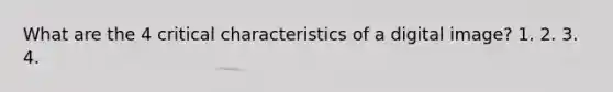 What are the 4 critical characteristics of a digital image? 1. 2. 3. 4.