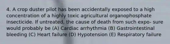 4. A crop duster pilot has been accidentally exposed to a high concentration of a highly toxic agricultural organophosphate insecticide. If untreated, the cause of death from such expo- sure would probably be (A) Cardiac arrhythmia (B) Gastrointestinal bleeding (C) Heart failure (D) Hypotension (E) Respiratory failure