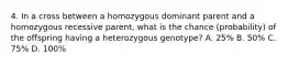 4. In a cross between a homozygous dominant parent and a homozygous recessive parent, what is the chance (probability) of the offspring having a heterozygous genotype? A. 25% B. 50% C. 75% D. 100%