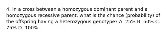 4. In a cross between a homozygous dominant parent and a homozygous recessive parent, what is the chance (probability) of the offspring having a heterozygous genotype? A. 25% B. 50% C. 75% D. 100%