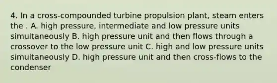 4. In a cross-compounded turbine propulsion plant, steam enters the . A. high pressure, intermediate and low pressure units simultaneously B. high pressure unit and then flows through a crossover to the low pressure unit C. high and low pressure units simultaneously D. high pressure unit and then cross-flows to the condenser