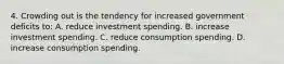 4. Crowding out is the tendency for increased government deficits to: A. reduce investment spending. B. increase investment spending. C. reduce consumption spending. D. increase consumption spending.