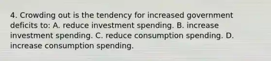 4. Crowding out is the tendency for increased government deficits to: A. reduce investment spending. B. increase investment spending. C. reduce consumption spending. D. increase consumption spending.