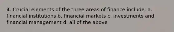 4. Crucial elements of the three areas of finance include: a. financial institutions b. financial markets c. investments and financial management d. all of the above