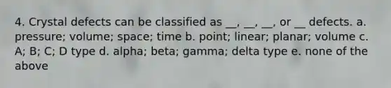 4. Crystal defects can be classified as __, __, __, or __ defects. a. pressure; volume; space; time b. point; linear; planar; volume c. A; B; C; D type d. alpha; beta; gamma; delta type e. none of the above