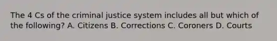 The 4 Cs of the criminal justice system includes all but which of the following? A. Citizens B. Corrections C. Coroners D. Courts