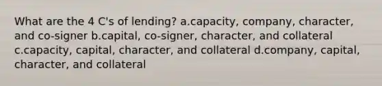 What are the 4 C's of lending? a.capacity, company, character, and co-signer b.capital, co-signer, character, and collateral c.capacity, capital, character, and collateral d.company, capital, character, and collateral