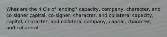 What are the 4 C's of lending? capacity, company, character, and co-signer capital, co-signer, character, and collateral capacity, capital, character, and collateral company, capital, character, and collateral