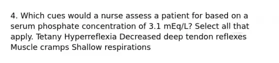 4. Which cues would a nurse assess a patient for based on a serum phosphate concentration of 3.1 mEq/L? Select all that apply. Tetany Hyperreflexia Decreased deep tendon reflexes Muscle cramps Shallow respirations