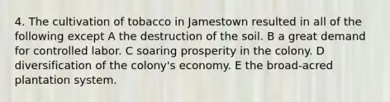 4. The cultivation of tobacco in Jamestown resulted in all of the following except A the destruction of the soil. B a great demand for controlled labor. C soaring prosperity in the colony. D diversification of the colony's economy. E the broad-acred plantation system.