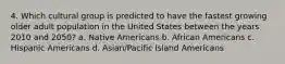 4. Which cultural group is predicted to have the fastest growing older adult population in the United States between the years 2010 and 2050? a. Native Americans b. African Americans c. Hispanic Americans d. Asian/Pacific Island Americans