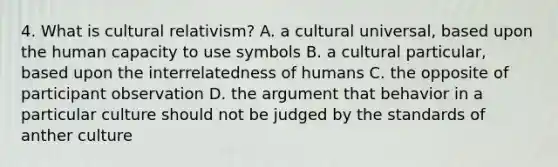 4. What is cultural relativism? A. a cultural universal, based upon the human capacity to use symbols B. a cultural particular, based upon the interrelatedness of humans C. the opposite of participant observation D. the argument that behavior in a particular culture should not be judged by the standards of anther culture