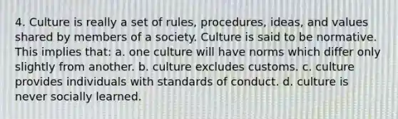 4. Culture is really a set of rules, procedures, ideas, and values shared by members of a society. Culture is said to be normative. This implies that: a. one culture will have norms which differ only slightly from another. b. culture excludes customs. c. culture provides individuals with standards of conduct. d. culture is never socially learned.