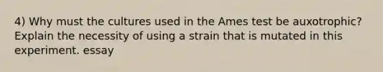 4) Why must the cultures used in the Ames test be auxotrophic? Explain the necessity of using a strain that is mutated in this experiment. essay