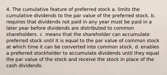 4. The cumulative feature of preferred stock a. limits the cumulative dividends to the par value of the preferred stock. b. requires that dividends not paid in any year must be paid in a later year before dividends are distributed to common shareholders. c. means that the shareholder can accumulate preferred stock until it is equal to the par value of common stock at which time it can be converted into common stock. d. enables a preferred stockholder to accumulate dividends until they equal the par value of the stock and receive the stock in place of the cash dividends.