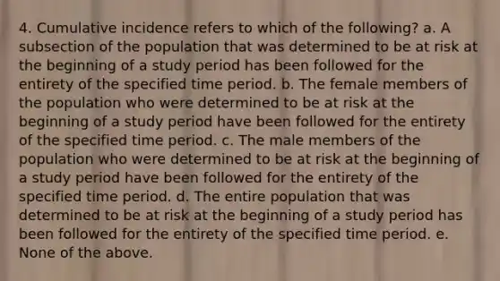 4. Cumulative incidence refers to which of the following? a. A subsection of the population that was determined to be at risk at the beginning of a study period has been followed for the entirety of the specified time period. b. The female members of the population who were determined to be at risk at the beginning of a study period have been followed for the entirety of the specified time period. c. The male members of the population who were determined to be at risk at the beginning of a study period have been followed for the entirety of the specified time period. d. The entire population that was determined to be at risk at the beginning of a study period has been followed for the entirety of the specified time period. e. None of the above.