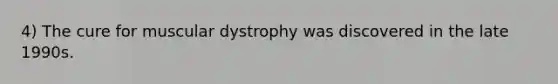 4) The cure for muscular dystrophy was discovered in the late 1990s.