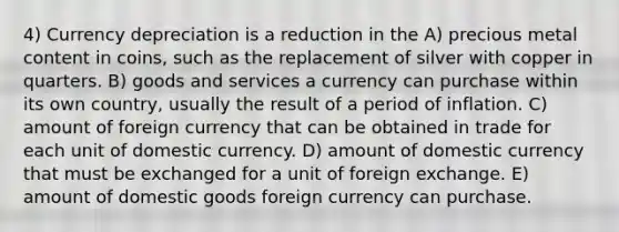 4) Currency depreciation is a reduction in the A) precious metal content in coins, such as the replacement of silver with copper in quarters. B) goods and services a currency can purchase within its own country, usually the result of a period of inflation. C) amount of foreign currency that can be obtained in trade for each unit of domestic currency. D) amount of domestic currency that must be exchanged for a unit of foreign exchange. E) amount of domestic goods foreign currency can purchase.