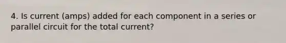 4. Is current (amps) added for each component in a series or parallel circuit for the total current?