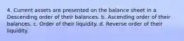 4. Current assets are presented on the balance sheet in a. Descending order of their balances. b. Ascending order of their balances. c. Order of their liquidity. d. Reverse order of their liquidity.