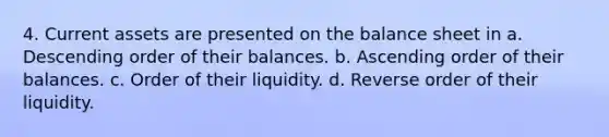 4. Current assets are presented on the balance sheet in a. Descending order of their balances. b. Ascending order of their balances. c. Order of their liquidity. d. Reverse order of their liquidity.