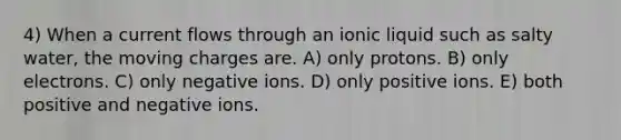 4) When a current flows through an ionic liquid such as salty water, the moving charges are. A) only protons. B) only electrons. C) only negative ions. D) only positive ions. E) both positive and negative ions.