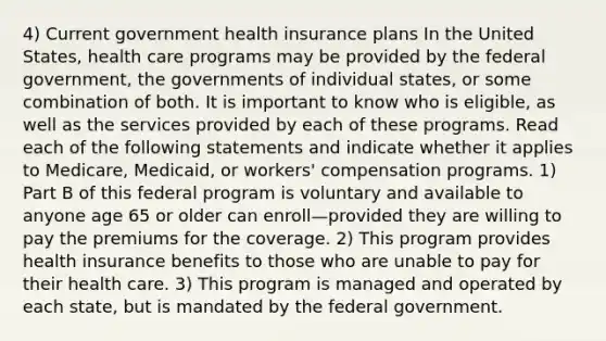 4) Current government health insurance plans In the United States, health care programs may be provided by the federal government, the governments of individual states, or some combination of both. It is important to know who is eligible, as well as the services provided by each of these programs. Read each of the following statements and indicate whether it applies to Medicare, Medicaid, or workers' compensation programs. 1) Part B of this federal program is voluntary and available to anyone age 65 or older can enroll—provided they are willing to pay the premiums for the coverage. 2) This program provides health insurance benefits to those who are unable to pay for their health care. 3) This program is managed and operated by each state, but is mandated by the federal government.