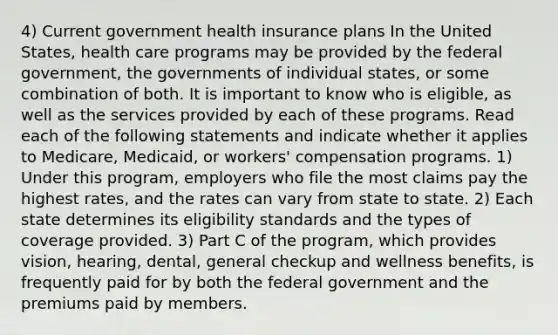 4) Current government health insurance plans In the United States, health care programs may be provided by the federal government, the governments of individual states, or some combination of both. It is important to know who is eligible, as well as the services provided by each of these programs. Read each of the following statements and indicate whether it applies to Medicare, Medicaid, or workers' compensation programs. 1) Under this program, employers who file the most claims pay the highest rates, and the rates can vary from state to state. 2) Each state determines its eligibility standards and the types of coverage provided. 3) Part C of the program, which provides vision, hearing, dental, general checkup and wellness benefits, is frequently paid for by both the federal government and the premiums paid by members.