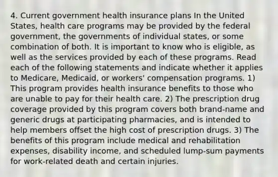 4. Current government health insurance plans In the United States, health care programs may be provided by the federal government, the governments of individual states, or some combination of both. It is important to know who is eligible, as well as the services provided by each of these programs. Read each of the following statements and indicate whether it applies to Medicare, Medicaid, or workers' compensation programs. 1) This program provides health insurance benefits to those who are unable to pay for their health care. 2) The prescription drug coverage provided by this program covers both brand-name and generic drugs at participating pharmacies, and is intended to help members offset the high cost of prescription drugs. 3) The benefits of this program include medical and rehabilitation expenses, disability income, and scheduled lump-sum payments for work-related death and certain injuries.