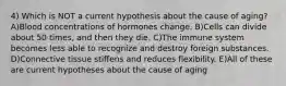 4) Which is NOT a current hypothesis about the cause of aging? A)Blood concentrations of hormones change. B)Cells can divide about 50 times, and then they die. C)The immune system becomes less able to recognize and destroy foreign substances. D)Connective tissue stiffens and reduces flexibility. E)All of these are current hypotheses about the cause of aging