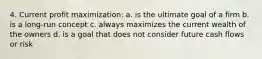 4. Current profit maximization: a. is the ultimate goal of a firm b. is a long-run concept c. always maximizes the current wealth of the owners d. is a goal that does not consider future cash flows or risk