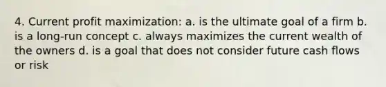 4. Current profit maximization: a. is the ultimate goal of a firm b. is a long-run concept c. always maximizes the current wealth of the owners d. is a goal that does not consider future cash flows or risk