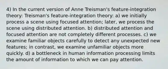 4) In the current version of Anne Treisman's feature-integration theory: Treisman's feature-integration theory: a) we initially process a scene using focused attention; later, we process the scene using distributed attention. b) distributed attention and focused attention are not completely different processes. c) we examine familiar objects carefully to detect any unexpected new features; in contrast, we examine unfamiliar objects more quickly. d) a bottleneck in human information processing limits the amount of information to which we can pay attention.