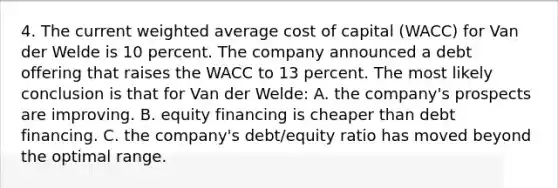 4. The current weighted average cost of capital (WACC) for Van der Welde is 10 percent. The company announced a debt offering that raises the WACC to 13 percent. The most likely conclusion is that for Van der Welde: A. the company's prospects are improving. B. equity financing is cheaper than debt financing. C. the company's debt/equity ratio has moved beyond the optimal range.