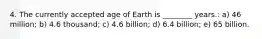 4. The currently accepted age of Earth is ________ years.: a) 46 million; b) 4.6 thousand; c) 4.6 billion; d) 6.4 billion; e) 65 billion.