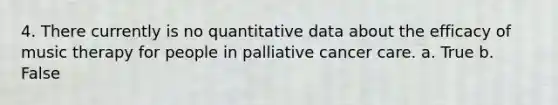 4. There currently is no quantitative data about the efficacy of music therapy for people in palliative cancer care. a. True b. False