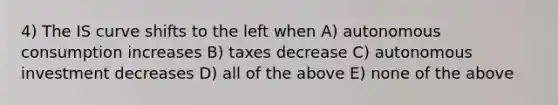 4) The IS curve shifts to the left when A) autonomous consumption increases B) taxes decrease C) autonomous investment decreases D) all of the above E) none of the above