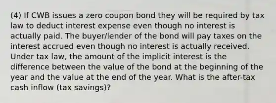 (4) If CWB issues a zero coupon bond they will be required by tax law to deduct interest expense even though no interest is actually paid. The buyer/lender of the bond will pay taxes on the interest accrued even though no interest is actually received. Under tax law, the amount of the implicit interest is the difference between the value of the bond at the beginning of the year and the value at the end of the year. What is the after-tax cash inflow (tax savings)?