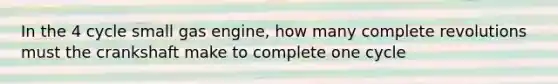 In the 4 cycle small gas engine, how many complete revolutions must the crankshaft make to complete one cycle