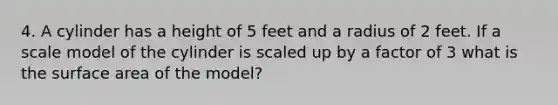 4. A cylinder has a height of 5 feet and a radius of 2 feet. If a scale model of the cylinder is scaled up by a factor of 3 what is the surface area of the model?