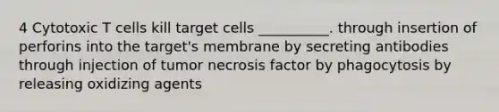 4 Cytotoxic T cells kill target cells __________. through insertion of perforins into the target's membrane by secreting antibodies through injection of tumor necrosis factor by phagocytosis by releasing oxidizing agents