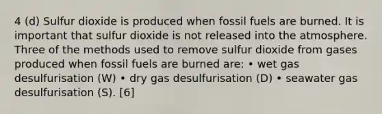 4 (d) Sulfur dioxide is produced when fossil fuels are burned. It is important that sulfur dioxide is not released into the atmosphere. Three of the methods used to remove sulfur dioxide from gases produced when fossil fuels are burned are: • wet gas desulfurisation (W) • dry gas desulfurisation (D) • seawater gas desulfurisation (S). [6]