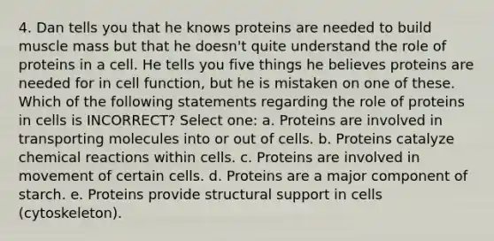 4. Dan tells you that he knows proteins are needed to build muscle mass but that he doesn't quite understand the role of proteins in a cell. He tells you five things he believes proteins are needed for in cell function, but he is mistaken on one of these. Which of the following statements regarding the role of proteins in cells is INCORRECT? Select one: a. Proteins are involved in transporting molecules into or out of cells. b. Proteins catalyze <a href='https://www.questionai.com/knowledge/kc6NTom4Ep-chemical-reactions' class='anchor-knowledge'>chemical reactions</a> within cells. c. Proteins are involved in movement of certain cells. d. Proteins are a major component of starch. e. Proteins provide structural support in cells (cytoskeleton).