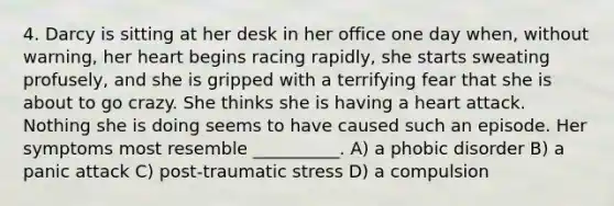 4. Darcy is sitting at her desk in her office one day when, without warning, her heart begins racing rapidly, she starts sweating profusely, and she is gripped with a terrifying fear that she is about to go crazy. She thinks she is having a heart attack. Nothing she is doing seems to have caused such an episode. Her symptoms most resemble __________. A) a phobic disorder B) a panic attack C) post-traumatic stress D) a compulsion