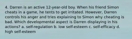 4. Darren is an active 12-year-old boy. When his friend Simon cheats in a game, he tents to get irritated. However, Darren controls his anger and tries explaining to Simon why cheating is bad. Which developmental aspect is Darren displaying in his actions? a. self-regulation b. low self-esteem c. self-efficacy d. high self-esteem