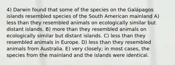 4) Darwin found that some of the species on the Galápagos islands resembled species of the South American mainland A) less than they resembled animals on ecologically similar but distant islands. B) more than they resembled animals on ecologically similar but distant islands. C) less than they resembled animals in Europe. D) less than they resembled animals from Australia. E) very closely; in most cases, the species from the mainland and the islands were identical.