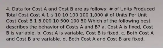 4. Data for Cost A and Cost B are as follows: # of Units Produced Total Cost Cost A 1  10 10 100 100 1,000 # of Units Per Unit Cost Cost B 1 5,000 10 500 100 50 Which of the following best describes the behavior of Costs A and B? a. Cost A is fixed, Cost B is variable. b. Cost A is variable, Cost B is fixed. c. Both Cost A and Cost B are variable. d. Both Cost A and Cost B are fixed.